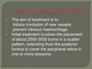  The aim of treatment is to:
1. induce involution of new vessels .
2. prevent vitreous haemorrhage.
 Initial treatment involves the placement
of about 2000-3000 burns in a scatter
pattern, extending from the posterior
fundus to cover the peripheral retina in
one or more sessions.
 