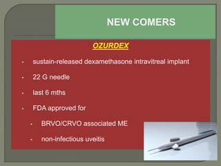OZURDEX
 sustain-released dexamethasone intravitreal implant
 22 G needle
 last 6 mths
 FDA approved for
 BRVO/CRVO associated ME
 non-infectious uveitis
NEW COMERS
 