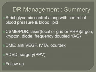 Strict glycemic control along with control of
blood pressure & blood lipid
CSME/PDR: laser(focal or grid or PRP){argon,
krypton, diode, frequency doubled YAG}
DME: anti VEGF, IVTA, ozurdex
ADED: surgery(PPV)
Follow up
 