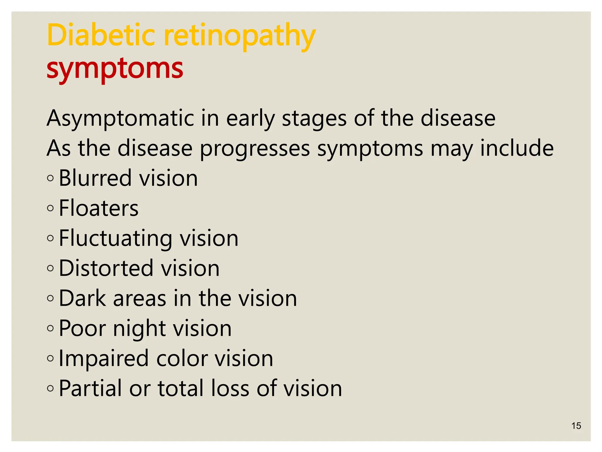 Diabetic retinopathy
symptoms
Asymptomatic in early stages of the disease
As the disease progresses symptoms may include
◦ Blurred vision
◦ Floaters
◦ Fluctuating vision
◦ Distorted vision
◦ Dark areas in the vision
◦ Poor night vision
◦ Impaired color vision
◦ Partial or total loss of vision
15
 
