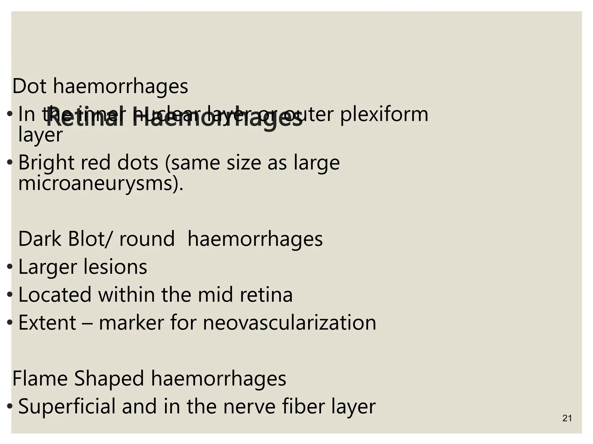 Retinal Haemorrhages
21
Dot haemorrhages
• In the inner nuclear layer or outer plexiform
layer
• Bright red dots (same size as large
microaneurysms).
Dark Blot/ round haemorrhages
• Larger lesions
• Located within the mid retina
• Extent – marker for neovascularization
Flame Shaped haemorrhages
• Superficial and in the nerve fiber layer
 