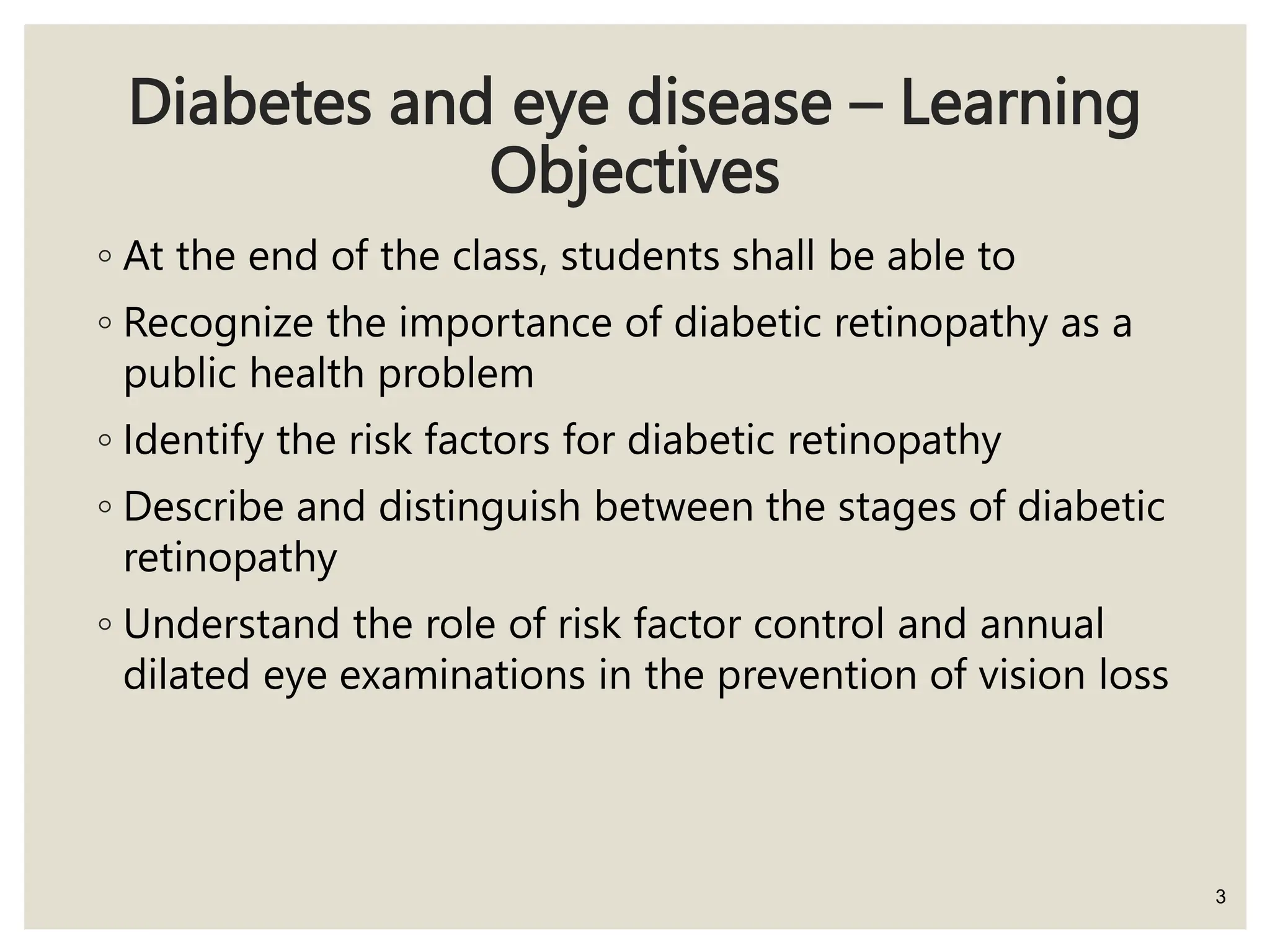 Diabetes and eye disease – Learning
Objectives
◦ At the end of the class, students shall be able to
◦ Recognize the importance of diabetic retinopathy as a
public health problem
◦ Identify the risk factors for diabetic retinopathy
◦ Describe and distinguish between the stages of diabetic
retinopathy
◦ Understand the role of risk factor control and annual
dilated eye examinations in the prevention of vision loss
3
 