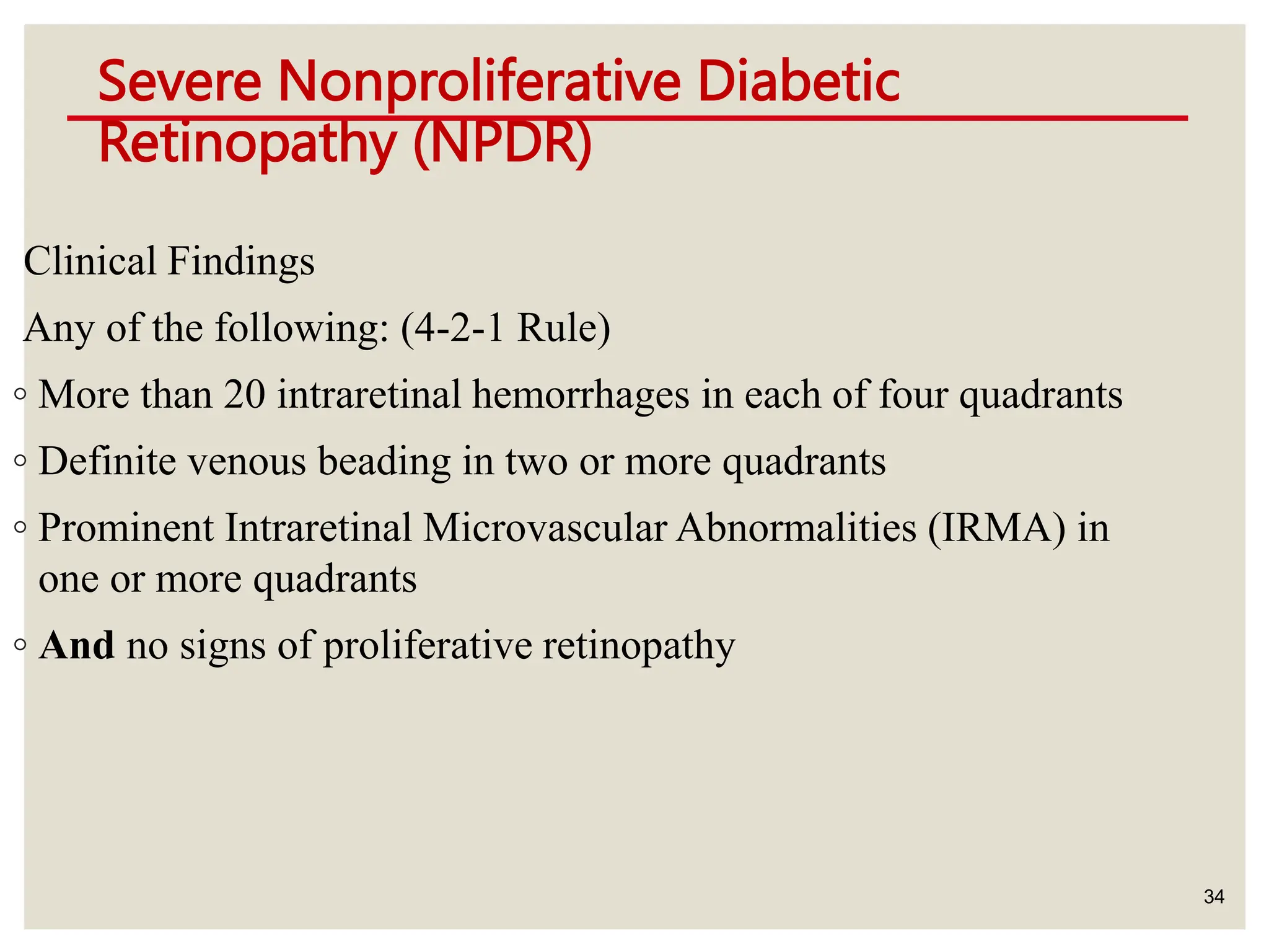 Severe Nonproliferative Diabetic
Retinopathy (NPDR)
34
Clinical Findings
Any of the following: (4-2-1 Rule)
◦ More than 20 intraretinal hemorrhages in each of four quadrants
◦ Definite venous beading in two or more quadrants
◦ Prominent Intraretinal Microvascular Abnormalities (IRMA) in
one or more quadrants
◦ And no signs of proliferative retinopathy
 