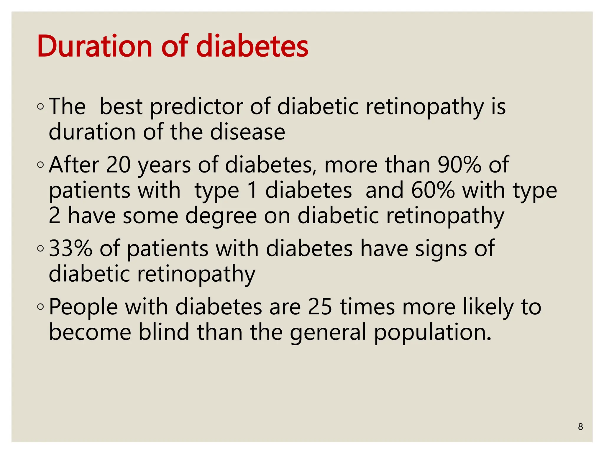 Duration of diabetes
◦ The best predictor of diabetic retinopathy is
duration of the disease
◦ After 20 years of diabetes, more than 90% of
patients with type 1 diabetes and 60% with type
2 have some degree on diabetic retinopathy
◦ 33% of patients with diabetes have signs of
diabetic retinopathy
◦ People with diabetes are 25 times more likely to
become blind than the general population.
8
 