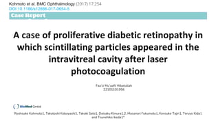 A case of proliferative diabetic retinopathy in
which scintillating particles appeared in the
intravitreal cavity after laser
photocoagulation
Kohmoto et al. BMC Ophthalmology (2017) 17:254
DOI 10.1186/s12886-017-0654-5
Case Report
Open Access
Ryohsuke Kohmoto1, Takatoshi Kobayashi1, Takaki Sato1, Daisaku Kimura1,2, Masanori Fukumoto1, Kensuke Tajiri1, Teruyo Kida1
and Tsunehiko Ikeda1*
Faa’iz Mu’aafii Hibatullah
22101101056
 