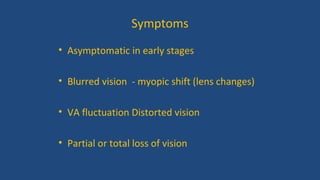Symptoms
• Asymptomatic in early stages
• Blurred vision - myopic shift (lens changes)
• VA fluctuation Distorted vision
• Partial or total loss of vision
 