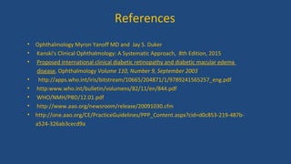 References
• Ophthalmology Myron Yanoff MD and Jay S. Duker
• Kanski's Clinical Ophthalmology: A Systematic Approach, 8th Edition, 2015
• Proposed international clinical diabetic retinopathy and diabetic macular edema
disease, Ophthalmology Volume 110, Number 9, September 2003
• http://apps.who.int/iris/bitstream/10665/204871/1/9789241565257_eng.pdf
• http:www.who.int/bulletin/volumens/82/11/en/844.pdf
• WHO/NMH/PBD/12.01.pdf
• http://www.aao.org/newsroom/release/20091030.cfm
• http://one.aao.org/CE/PracticeGuidelines/PPP_Content.aspx?cid=d0c853-219-487b-
a524-326ab3cecd9a
 