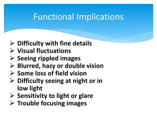 Functional Implications
 Difficulty with fine details
 Visual fluctuations
 Seeing rippled images
 Blurred, hazy or double vision
 Some loss of field vision
 Difficulty seeing at night or in
low light
 Sensitivity to light or glare
 Trouble focusing images
 