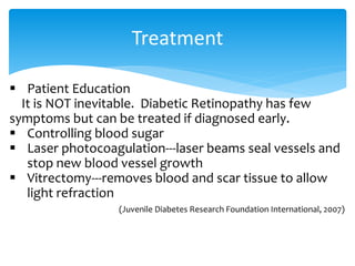 Treatment
 Patient Education
It is NOT inevitable. Diabetic Retinopathy has few
symptoms but can be treated if diagnosed early.
 Controlling blood sugar
 Laser photocoagulation---laser beams seal vessels and
stop new blood vessel growth
 Vitrectomy---removes blood and scar tissue to allow
light refraction
(Juvenile Diabetes Research Foundation International, 2007)
 