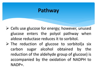 Pathway
 Cells use glucose for energy; however, unused
glucose enters the polyol pathway when
aldose reductase reduces it to sorbitol.
 The reduction of glucose to sorbitol(a six
carbon sugar alcohol obtained by the
reduction of the aldehyde group of glucose) is
accompanied by the oxidation of NADPH to
NADP+.
 