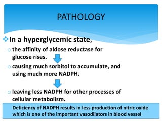 PATHOLOGY
In a hyperglycemic state,
o the affinity of aldose reductase for
glucose rises.
o causing much sorbitol to accumulate, and
using much more NADPH.
o leaving less NADPH for other processes of
cellular metabolism.
Deficiency of NADPH results in less production of nitric oxide
which is one of the important vasodilators in blood vessel.
 