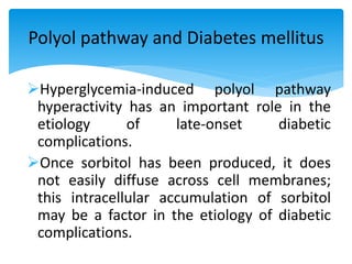 Hyperglycemia-induced polyol pathway
hyperactivity has an important role in the
etiology of late-onset diabetic
complications.
Once sorbitol has been produced, it does
not easily diffuse across cell membranes;
this intracellular accumulation of sorbitol
may be a factor in the etiology of diabetic
complications.
Polyol pathway and Diabetes mellitus
 