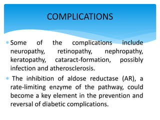  Some of the complications include
neuropathy, retinopathy, nephropathy,
keratopathy, cataract-formation, possibly
infection and atherosclerosis.
 The inhibition of aldose reductase (AR), a
rate-limiting enzyme of the pathway, could
become a key element in the prevention and
reversal of diabetic complications.
COMPLICATIONS
 
