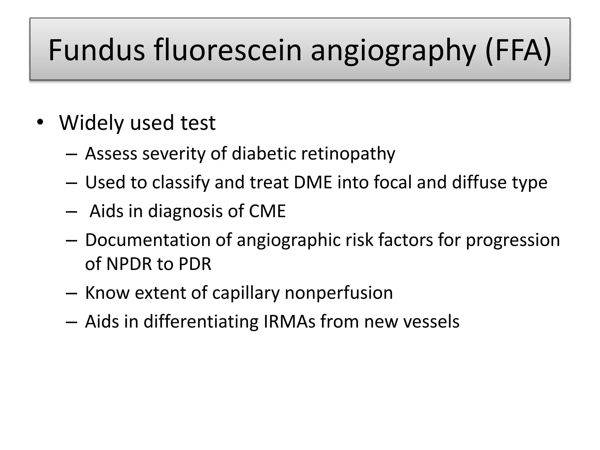 Fundus fluorescein angiography (FFA)
• Widely used test
– Assess severity of diabetic retinopathy
– Used to classify and treat DME into focal and diffuse type
– Aids in diagnosis of CME
– Documentation of angiographic risk factors for progression
of NPDR to PDR
– Know extent of capillary nonperfusion
– Aids in differentiating IRMAs from new vessels
 