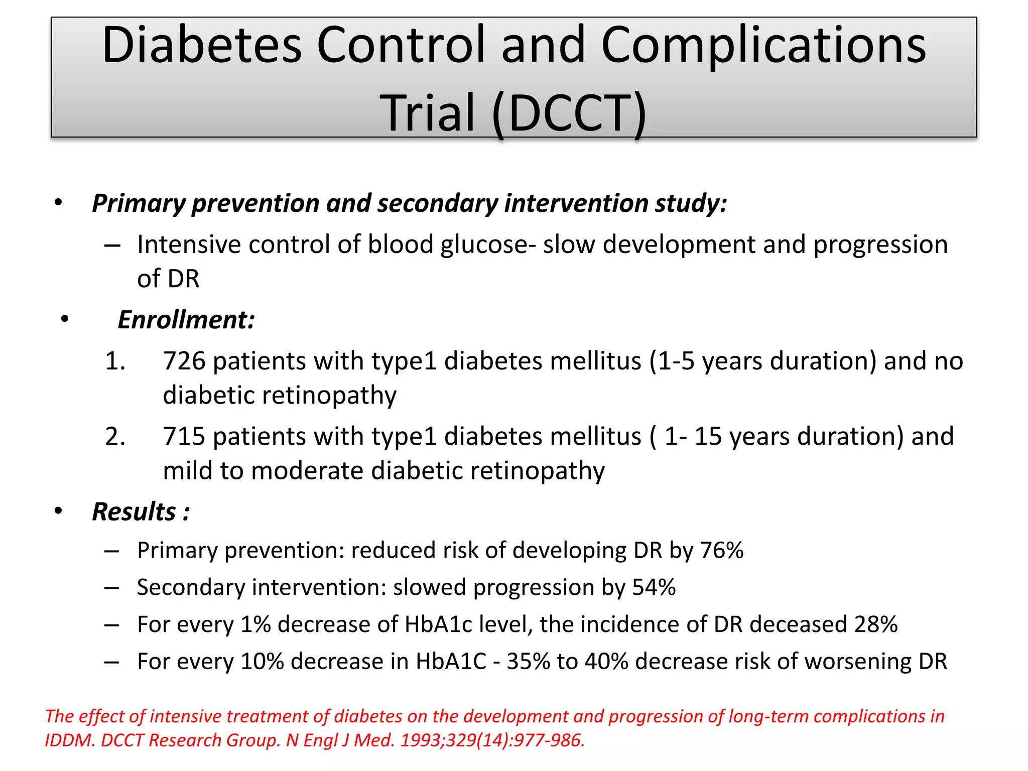 Diabetes Control and Complications
Trial (DCCT)
• Primary prevention and secondary intervention study:
– Intensive control of blood glucose- slow development and progression
of DR
• Enrollment:
1. 726 patients with type1 diabetes mellitus (1-5 years duration) and no
diabetic retinopathy
2. 715 patients with type1 diabetes mellitus ( 1- 15 years duration) and
mild to moderate diabetic retinopathy
• Results :
– Primary prevention: reduced risk of developing DR by 76%
– Secondary intervention: slowed progression by 54%
– For every 1% decrease of HbA1c level, the incidence of DR deceased 28%
– For every 10% decrease in HbA1C - 35% to 40% decrease risk of worsening DR
The effect of intensive treatment of diabetes on the development and progression of long-term complications in
IDDM. DCCT Research Group. N Engl J Med. 1993;329(14):977-986.
 