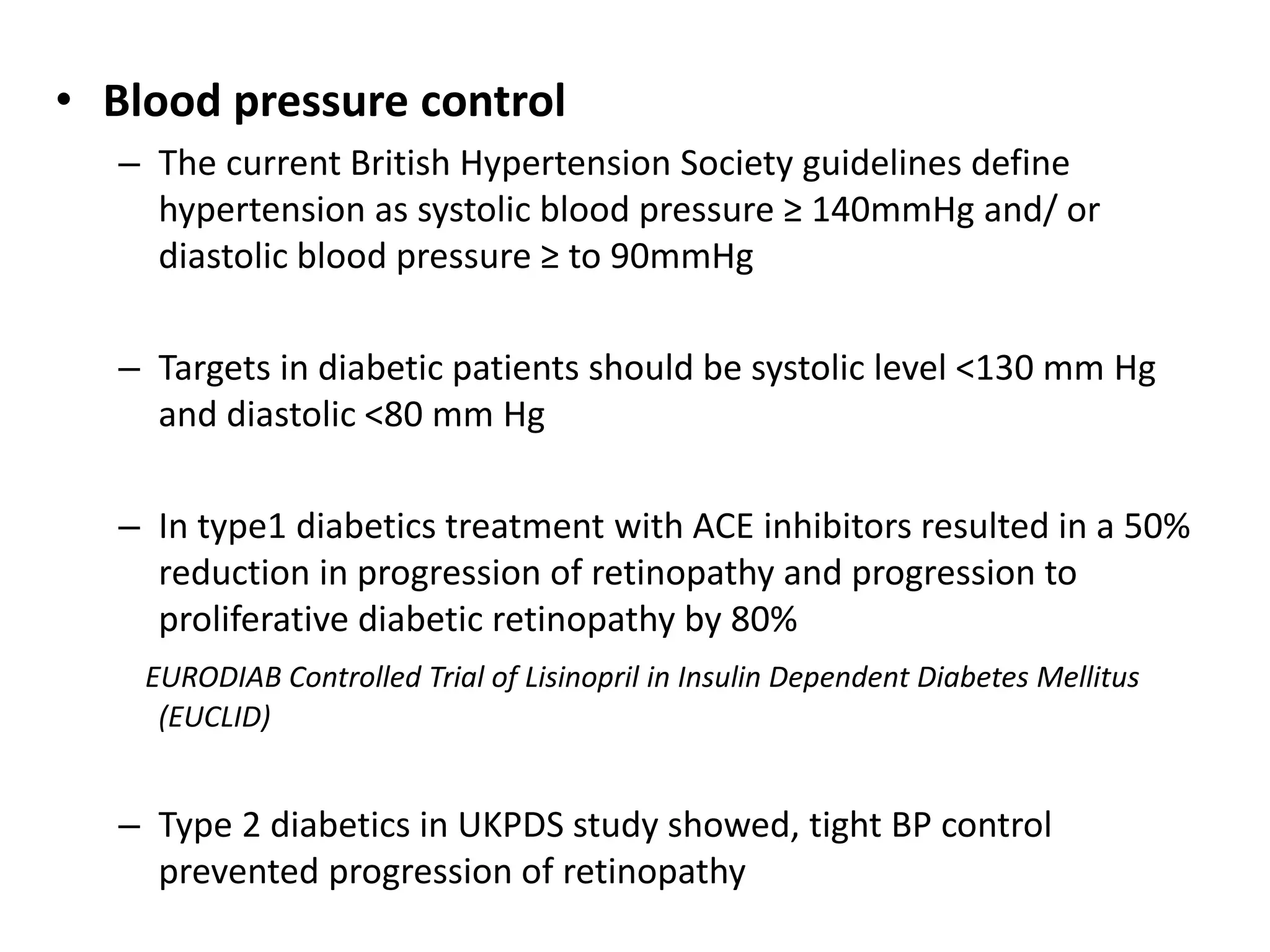 • Blood pressure control
– The current British Hypertension Society guidelines define
hypertension as systolic blood pressure ≥ 140mmHg and/ or
diastolic blood pressure ≥ to 90mmHg
– Targets in diabetic patients should be systolic level <130 mm Hg
and diastolic <80 mm Hg
– In type1 diabetics treatment with ACE inhibitors resulted in a 50%
reduction in progression of retinopathy and progression to
proliferative diabetic retinopathy by 80%
EURODIAB Controlled Trial of Lisinopril in Insulin Dependent Diabetes Mellitus
(EUCLID)
– Type 2 diabetics in UKPDS study showed, tight BP control
prevented progression of retinopathy
 