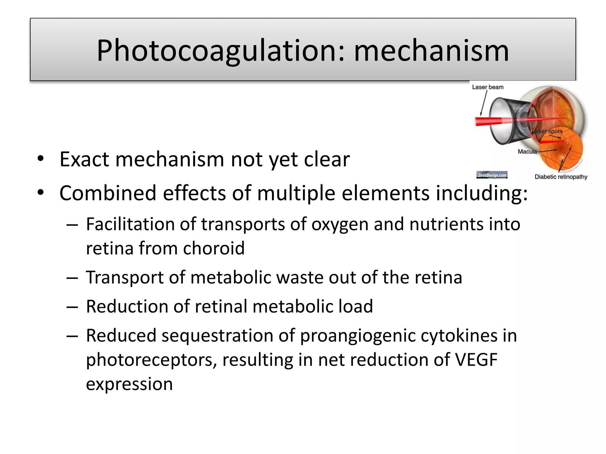 Photocoagulation: mechanism
• Exact mechanism not yet clear
• Combined effects of multiple elements including:
– Facilitation of transports of oxygen and nutrients into
retina from choroid
– Transport of metabolic waste out of the retina
– Reduction of retinal metabolic load
– Reduced sequestration of proangiogenic cytokines in
photoreceptors, resulting in net reduction of VEGF
expression
 