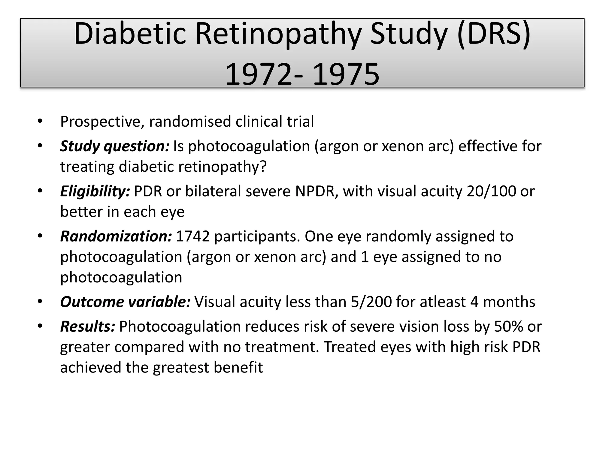Diabetic Retinopathy Study (DRS)
1972- 1975
• Prospective, randomised clinical trial
• Study question: Is photocoagulation (argon or xenon arc) effective for
treating diabetic retinopathy?
• Eligibility: PDR or bilateral severe NPDR, with visual acuity 20/100 or
better in each eye
• Randomization: 1742 participants. One eye randomly assigned to
photocoagulation (argon or xenon arc) and 1 eye assigned to no
photocoagulation
• Outcome variable: Visual acuity less than 5/200 for atleast 4 months
• Results: Photocoagulation reduces risk of severe vision loss by 50% or
greater compared with no treatment. Treated eyes with high risk PDR
achieved the greatest benefit
 