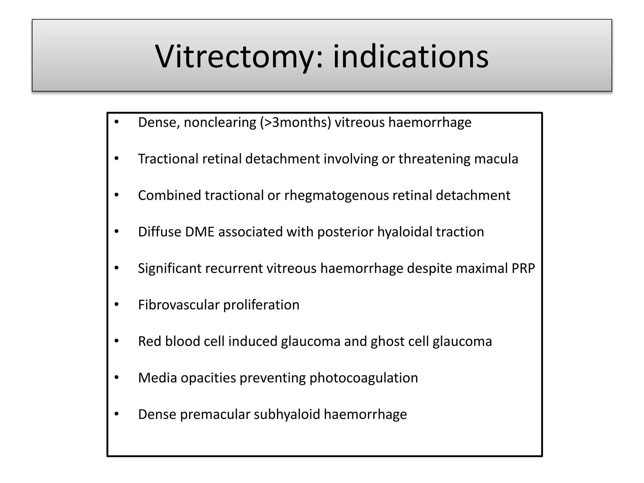 Vitrectomy: indications
• Dense, nonclearing (>3months) vitreous haemorrhage
• Tractional retinal detachment involving or threatening macula
• Combined tractional or rhegmatogenous retinal detachment
• Diffuse DME associated with posterior hyaloidal traction
• Significant recurrent vitreous haemorrhage despite maximal PRP
• Fibrovascular proliferation
• Red blood cell induced glaucoma and ghost cell glaucoma
• Media opacities preventing photocoagulation
• Dense premacular subhyaloid haemorrhage
 