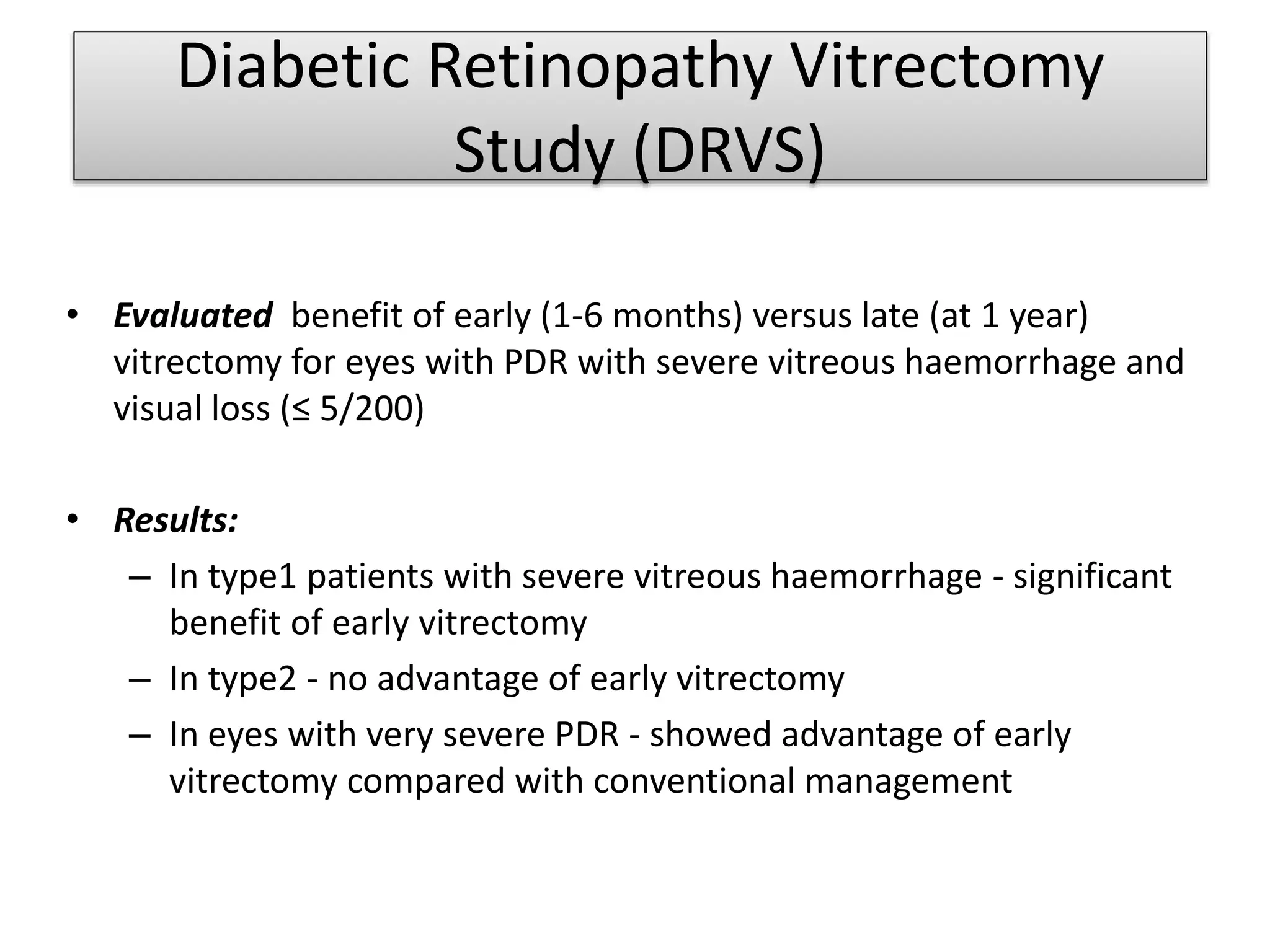 Diabetic Retinopathy Vitrectomy
Study (DRVS)
• Evaluated benefit of early (1-6 months) versus late (at 1 year)
vitrectomy for eyes with PDR with severe vitreous haemorrhage and
visual loss (≤ 5/200)
• Results:
– In type1 patients with severe vitreous haemorrhage - significant
benefit of early vitrectomy
– In type2 - no advantage of early vitrectomy
– In eyes with very severe PDR - showed advantage of early
vitrectomy compared with conventional management
 