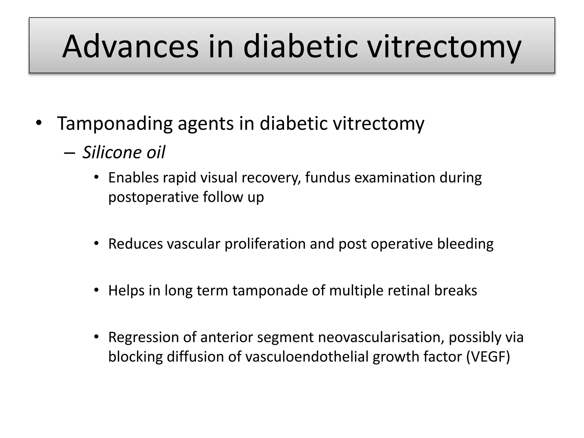 • Tamponading agents in diabetic vitrectomy
– Silicone oil
• Enables rapid visual recovery, fundus examination during
postoperative follow up
• Reduces vascular proliferation and post operative bleeding
• Helps in long term tamponade of multiple retinal breaks
• Regression of anterior segment neovascularisation, possibly via
blocking diffusion of vasculoendothelial growth factor (VEGF)
Advances in diabetic vitrectomy
 