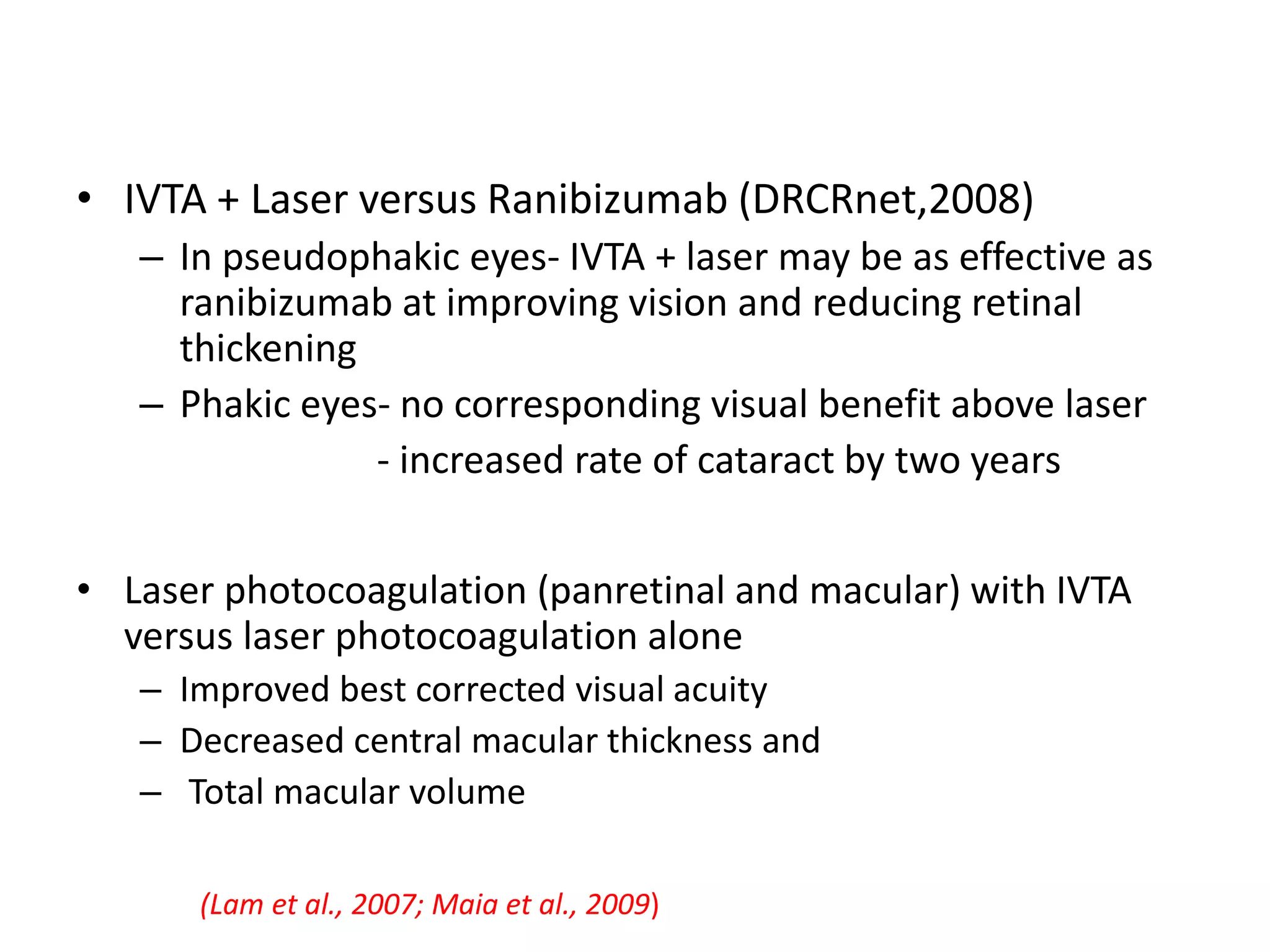 • IVTA + Laser versus Ranibizumab (DRCRnet,2008)
– In pseudophakic eyes- IVTA + laser may be as effective as
ranibizumab at improving vision and reducing retinal
thickening
– Phakic eyes- no corresponding visual benefit above laser
- increased rate of cataract by two years
• Laser photocoagulation (panretinal and macular) with IVTA
versus laser photocoagulation alone
– Improved best corrected visual acuity
– Decreased central macular thickness and
– Total macular volume
(Lam et al., 2007; Maia et al., 2009)
 