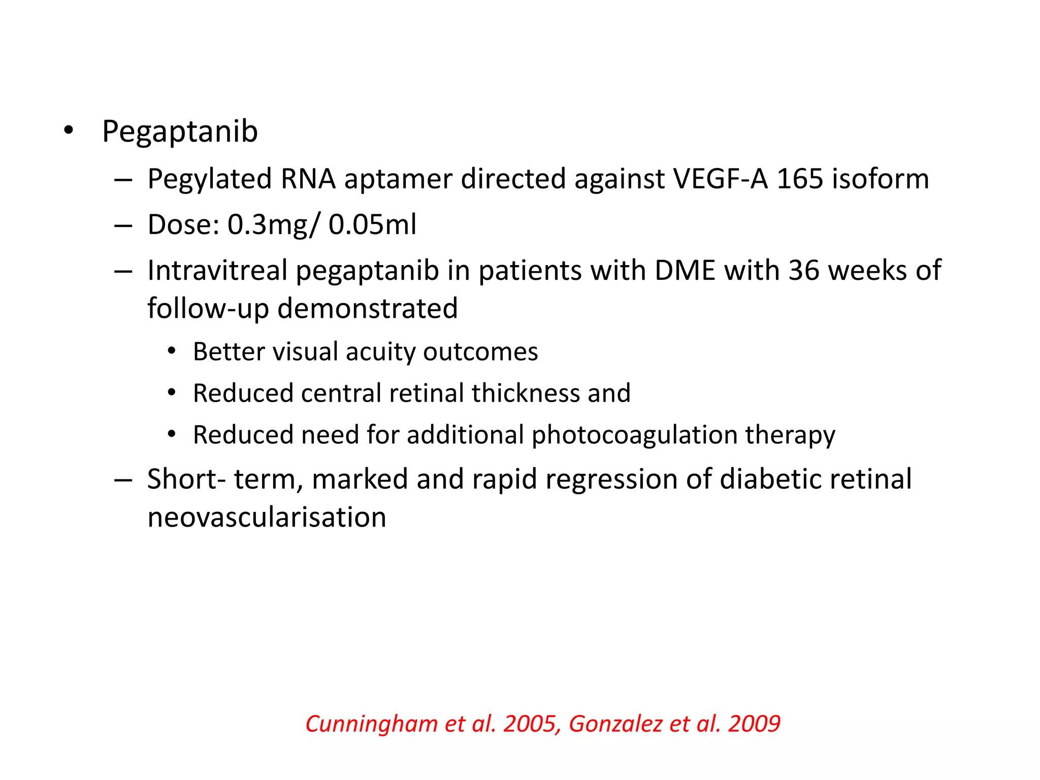 • Pegaptanib
– Pegylated RNA aptamer directed against VEGF-A 165 isoform
– Dose: 0.3mg/ 0.05ml
– Intravitreal pegaptanib in patients with DME with 36 weeks of
follow-up demonstrated
• Better visual acuity outcomes
• Reduced central retinal thickness and
• Reduced need for additional photocoagulation therapy
– Short- term, marked and rapid regression of diabetic retinal
neovascularisation
Cunningham et al. 2005, Gonzalez et al. 2009
 