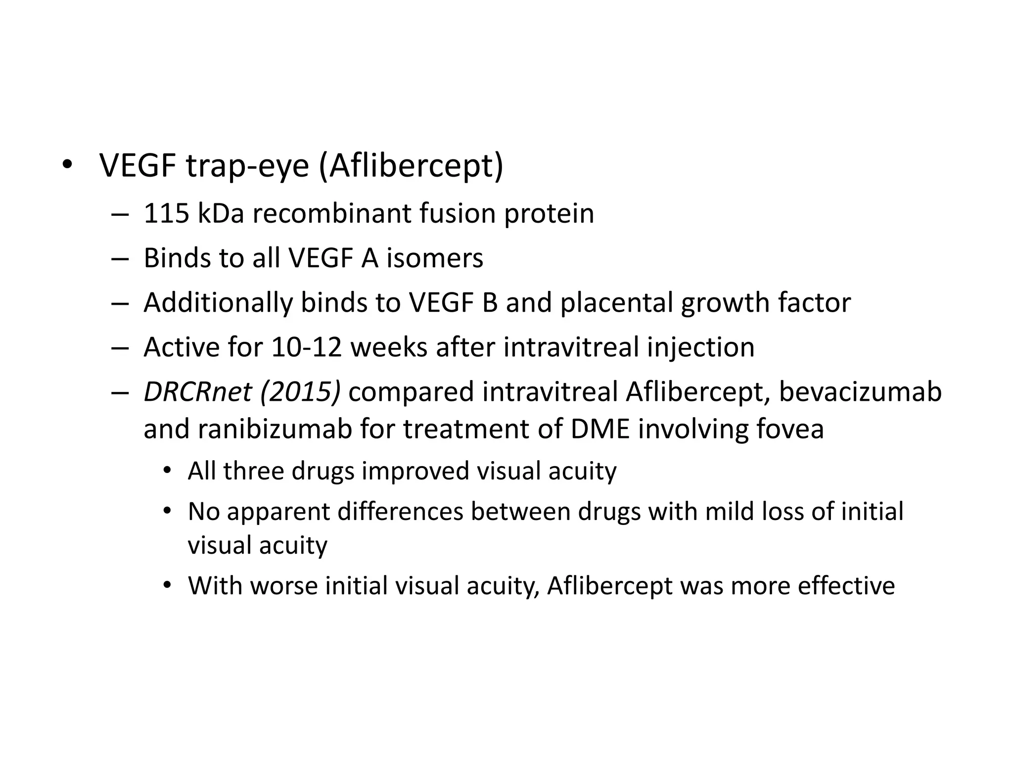 • VEGF trap-eye (Aflibercept)
– 115 kDa recombinant fusion protein
– Binds to all VEGF A isomers
– Additionally binds to VEGF B and placental growth factor
– Active for 10-12 weeks after intravitreal injection
– DRCRnet (2015) compared intravitreal Aflibercept, bevacizumab
and ranibizumab for treatment of DME involving fovea
• All three drugs improved visual acuity
• No apparent differences between drugs with mild loss of initial
visual acuity
• With worse initial visual acuity, Aflibercept was more effective
 
