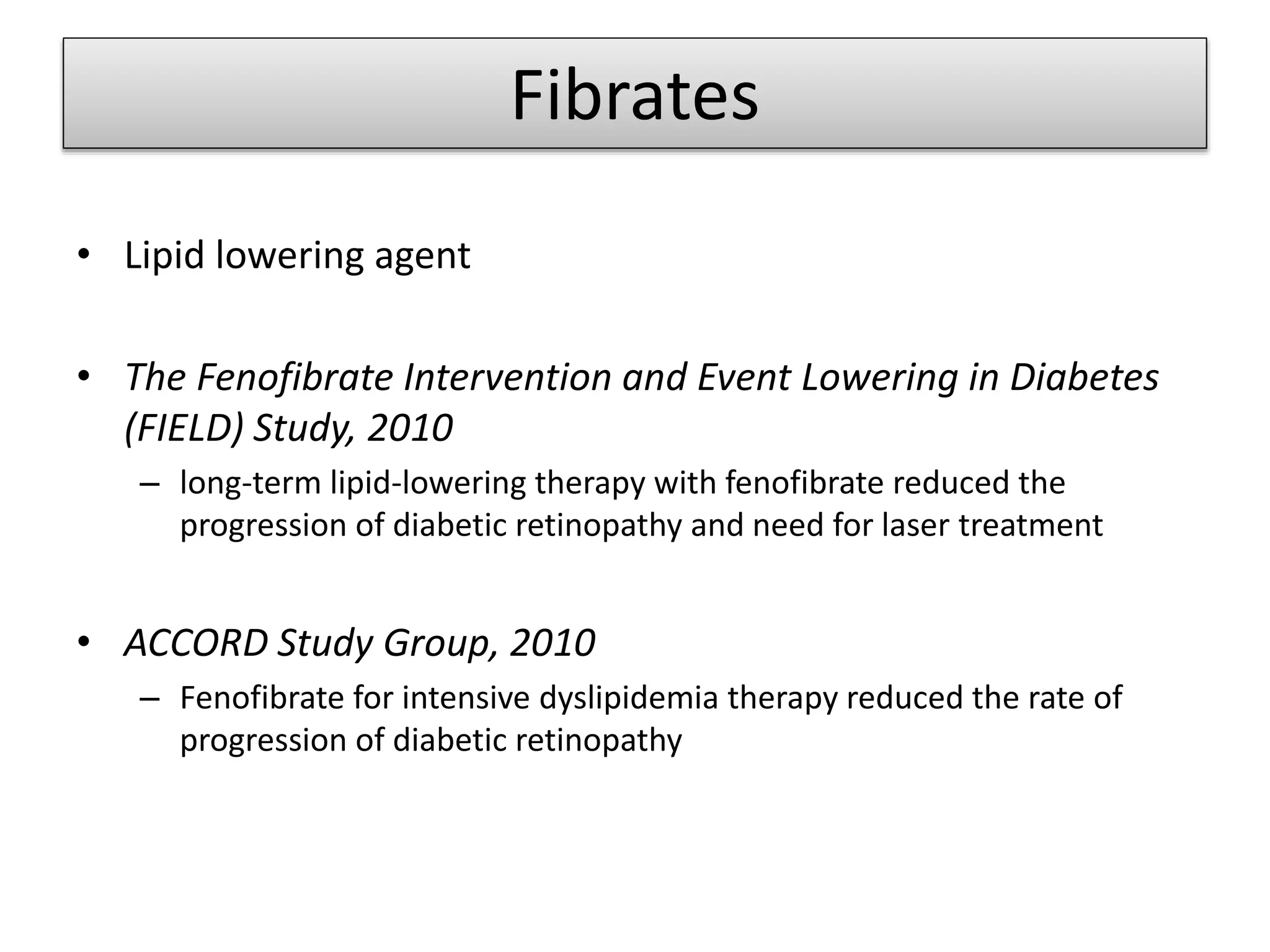 Fibrates
• Lipid lowering agent
• The Fenofibrate Intervention and Event Lowering in Diabetes
(FIELD) Study, 2010
– long-term lipid-lowering therapy with fenofibrate reduced the
progression of diabetic retinopathy and need for laser treatment
• ACCORD Study Group, 2010
– Fenofibrate for intensive dyslipidemia therapy reduced the rate of
progression of diabetic retinopathy
 