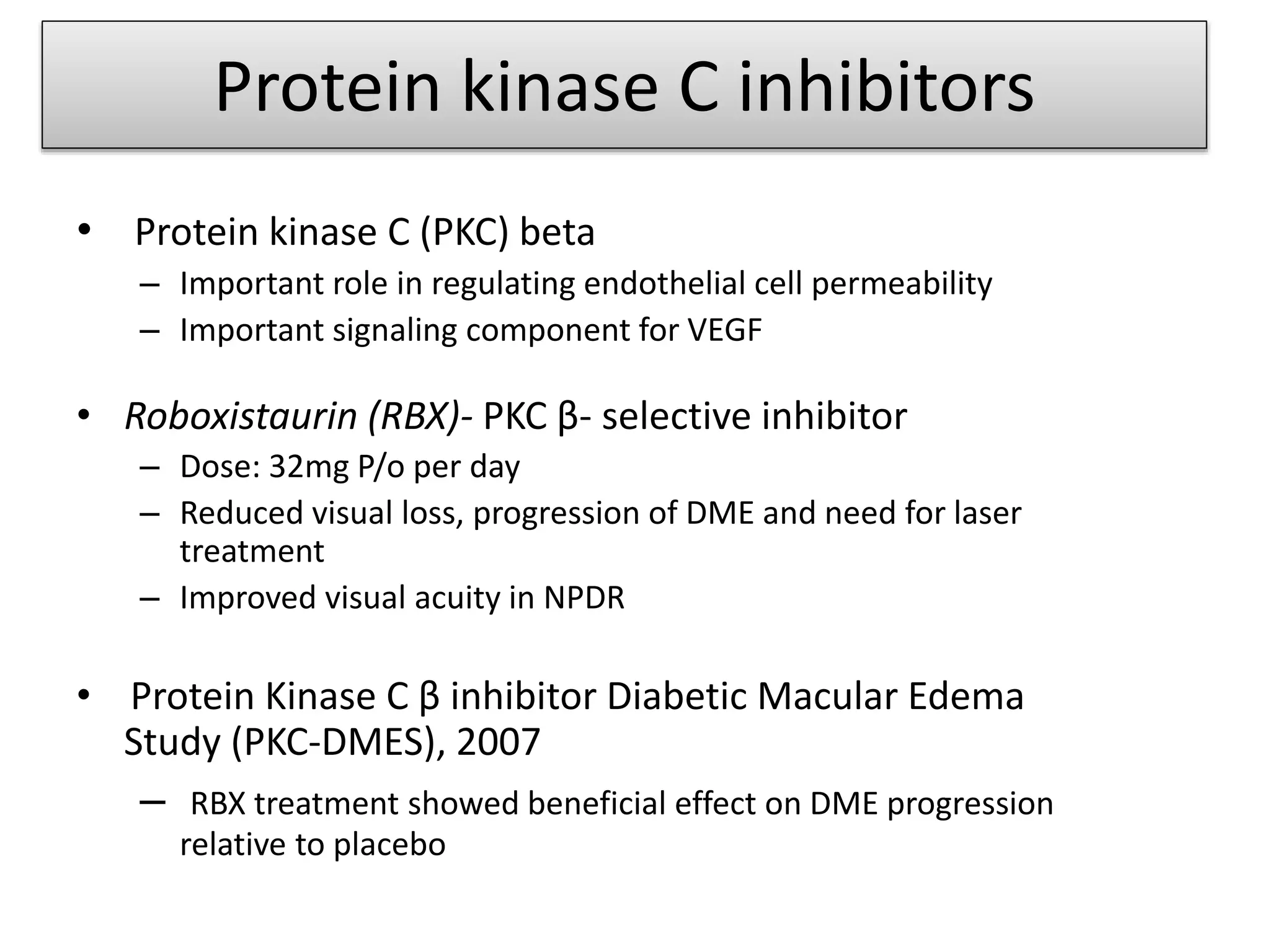 Protein kinase C inhibitors
• Protein kinase C (PKC) beta
– Important role in regulating endothelial cell permeability
– Important signaling component for VEGF
• Roboxistaurin (RBX)- PKC β- selective inhibitor
– Dose: 32mg P/o per day
– Reduced visual loss, progression of DME and need for laser
treatment
– Improved visual acuity in NPDR
• Protein Kinase C β inhibitor Diabetic Macular Edema
Study (PKC-DMES), 2007
– RBX treatment showed beneficial effect on DME progression
relative to placebo
 