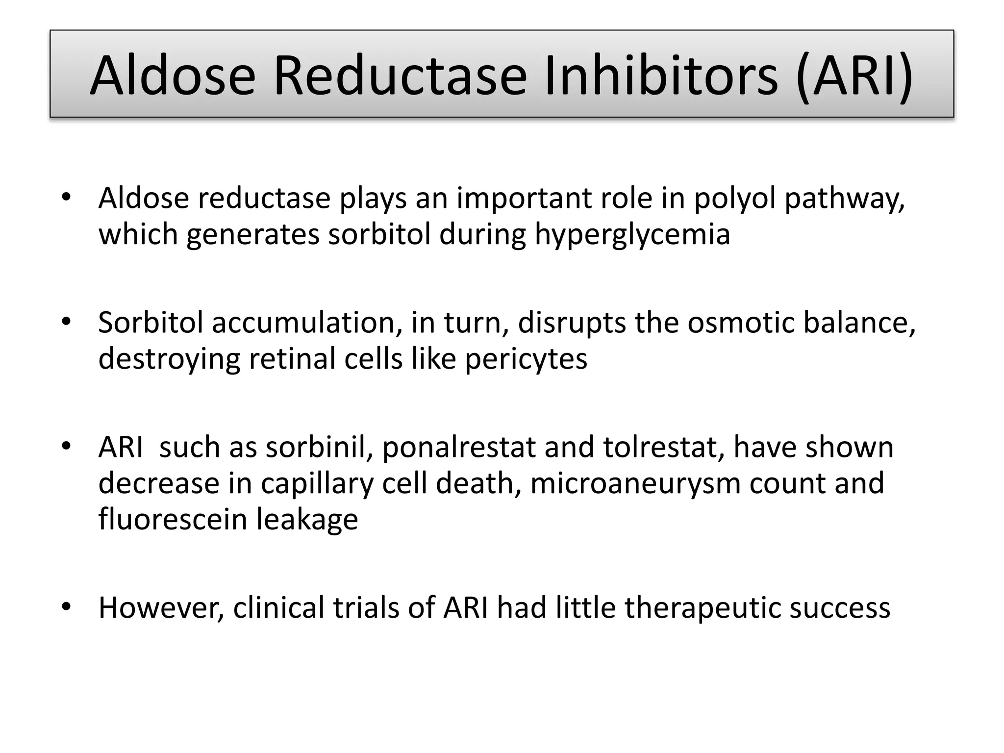 Aldose Reductase Inhibitors (ARI)
• Aldose reductase plays an important role in polyol pathway,
which generates sorbitol during hyperglycemia
• Sorbitol accumulation, in turn, disrupts the osmotic balance,
destroying retinal cells like pericytes
• ARI such as sorbinil, ponalrestat and tolrestat, have shown
decrease in capillary cell death, microaneurysm count and
fluorescein leakage
• However, clinical trials of ARI had little therapeutic success
 