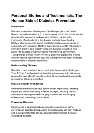 Personal Stories and Testimonials: The
Human Side of Diabetes Prevention
Introduction
Diabetes, a condition affecting over 29 million people in the United
States, demands attention and proactive measures. In this article, we will
delve into the prevention and control of diabetes, exploring the
importance of understanding the disease and adopting a healthy
lifestyle. Sharing success stories and testimonials creates a sense of
community and inspiration. Real-life experiences resonate with readers,
motivating them to take proactive steps in diabetes prevention, The
journey to diabetes prevention begins with individual commitment.
Taking charge of one's health involves a proactive approach to lifestyle
choices, regular health check-ups, and staying informed about the latest
developments in diabetes prevention.
Understanding Diabetes
Diabetes comes in various forms, each with its own set of challenges.
Type 1, Type 2, and gestational diabetes are common, with risk factors
ranging from genetics to lifestyle choices. Understanding these aspects
is crucial for effective prevention.
Impact on Health and Lifestyle
Uncontrolled diabetes can have severe health implications, affecting
organs and overall well-being. Lifestyle changes, including dietary
adjustments and regular exercise, play a pivotal role in managing
diabetes and preventing complications.
Preventive Measures
Exercise and a balanced diet emerge as key components in the
prevention of diabetes. Incorporating physical activity into daily routines
and making mindful food choices can significantly reduce the risk of
developing diabetes.
 
