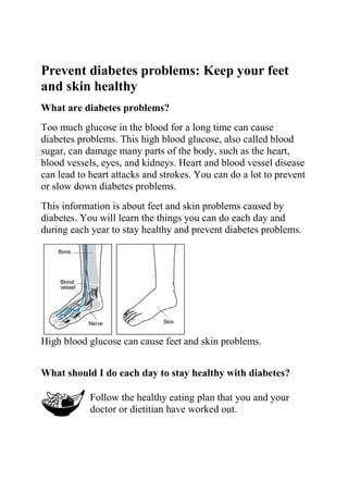 Prevent diabetes problems: Keep your feet
and skin healthy
What are diabetes problems?
Too much glucose in the blood for a long time can cause
diabetes problems. This high blood glucose, also called blood
sugar, can damage many parts of the body, such as the heart,
blood vessels, eyes, and kidneys. Heart and blood vessel disease
can lead to heart attacks and strokes. You can do a lot to prevent
or slow down diabetes problems.
This information is about feet and skin problems caused by
diabetes. You will learn the things you can do each day and
during each year to stay healthy and prevent diabetes problems.




High blood glucose can cause feet and skin problems.


What should I do each day to stay healthy with diabetes?

            Follow the healthy eating plan that you and your
            doctor or dietitian have worked out.
 