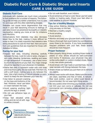 1.888.676.2276 (Toll Free)
www.cpousa.com
Your orthotist is:
Your physician is:
Location:
If you have any questions, please contact Comprehensive Prosthetics & Orthotics.
Diabetic Foot Care
Individuals with diabetes are much more vulnerable
to foot problems for a number of reasons. The follow-
ing guide will help you better understand, how to care
for and cope with this often debilitating disease.
Diabetes can cause nerve degeneration that may
result in your feet becoming immune to feelings of
pain (also known as peripheral neuropathy or diabetic
neuropathy), making you more at risk for irritations
and infections.
Complications from diabetes may also decrease
blood flow to the feet, making it more difficult for
sores to heal. It is vitally important that diabetics take
extra precautions to care for their feet. Here are some
foot care guidelines that are important for those with
diabetes to follow.
Caring for your feet
• Inspect feet daily, including checking carefully
between the toes. Look for cuts or sores, changes in
skin color, bleeding, tenderness, swelling and areas
of high temperature. If necessary, use a hand mirror
to check the bottoms of your feet. Any major change
should be reported to your physician immediately.
• Bathe feet daily in lukewarm water with mild soap
and rinse thoroughly. Do not soak feet. Pat them dry
with a soft towel, making sure to dry between the
toes. Use a light dusting of talcum powder or corn-
starch to keep the skin between your toes dry.
• Use lotion to prevent cracking
on the tops and bottoms of the
feet. However, never use lotion
or cream between the toes.
• Avoid wearing anything tight
around the legs or ankles.
• Do not use adhesive tape on
your feet.
• Keep feet elevated while
sitting and do not sit with legs
or ankles crossed.
• Do not walk barefoot, even indoors.
• Avoid extremes of heat or cold. Never use hot water
bottles or heating pads. Check your feet often in
cold weather to prevent frostbite.
Tips for a healthy lifestyle
• Stay active. Walking, dancing, swimming and bicy-
cling are easy on the feet.
• Maintain a healthy weight.
• Avoid smoking.
• Avoid alcohol.
• Monitor and keep your glucose level under control.
• Have a thorough foot examination by a professional
every three to six months. If you have experienced
frequent problems with your feet, these exams
should be more frequent.
Proper footwear
• Wear properly fitting shoes, avoiding those made of
plastic or vinyl. Shoes should be well-cushioned
and roomy. If necessary, your physician may pre-
scribe extra-depth or custom-molded shoes. Break
in any new shoes gradually.
• Avoid shoes with high heels or pointed toes. Do not
wear sandals with thongs between the toes.
• Shake shoes out before you put them on to remove
any debris.
• Always wear socks with shoes. Make sure the socks
are clean, seamless and free of holes. A natural-
fiber sock (cotton, wool or cotton-wool blend) is
recommended. Do not wear tight-fitting socks.
• Be very careful when trimming your toenails, and do
not trim your own corns or calluses. Do not use
commercial corn remedies unless advised by your
physician.
(over)
Diabetic Foot Care & Diabetic Shoes and Inserts
CARE & USE GUIDE
 