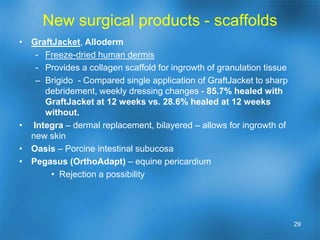 Surgical procedures - traditional Incision and drainage / surgical debridement“The solution to pollution is dilution”.Removal of infected / nonviable tissue.All infected bone in osteomyelitis should be removed.Amputation levelsBKA/ AKA – goal is to avoidSymes, Chopart’s, Transmetatarsal, LisFranc’sDigital – partial or completeSurgical Wound closure / coverageFlaps (Advancement, rotational)Skin GraftsOther complex wound24