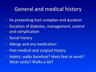 General and medical history Hx presenting foot complain and duration Duration of diabetes, management, control and complication Social history Allergy and any medication Past medical and surgical history Habits: walks barefoot? Wets feet at work? Wear socks? Walks a lot? 