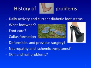 History of  foot  problems Daily activity and current diabetic foot status What footwear? Foot care? Callus formation Deformities and previous surgery? Neuropathy and ischemic symptoms? Skin and nail problems? 
