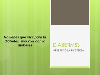 DIABETIMSS
MPSS PRISCILA RUIZ PEREA
No tienes que vivir para la
diabetes, sino vivir con la
diabetes
 
