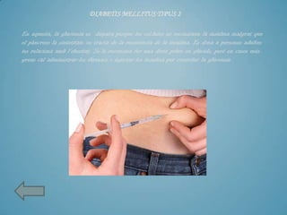 DIABETIS MELLITUS TIPUS 2

En aquesta, la glucèmia es dispara perque les cel.lules no reconeixen la insulina malgrat que
el pàncrees la sintetitza: es tracta de la resistència de la insulina. Es dona a persones adultes
ies relaciona amb l’obesitat. Se´ls recomana fer una dieta pobre en glúcids, però en casos més
greus cal administrar-los fàrmacs o injectar-los insulina per controlar la glúcemia.
 