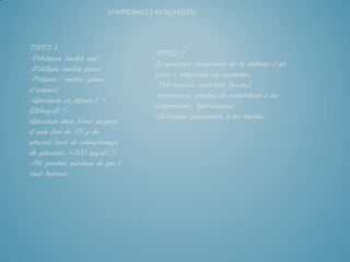 SÍMPTOMES I DIAGNÒSTIC



TIPUS 1
                                   TIPUS 2
-Polidípsia (molta sed)
                                   El mateixos símptomes de la diabetis 1 als
-Polifàgia (molta gana)
                                   quals s´afegeixen els següents:
-Poliúria ( moltes ganes
                                   -Pell resseca ,urticària (picors)
d´orinar)
                                   -formigueig, pèrdua de sensibilitat a les
-Glucèmia en dejuni ( >
                                   extremitats (parestèsies).
126mg·dL-1)
                                   -Infeccions persistents a les ferides.
Glucèmia dues hores desprès
d´una dosi de 75 g de
glucosa (test de sobrecàrrega
de glucosa): >200 mg·dL-1)
-Pot produir pèrdues de pes i
visió borrosa
 