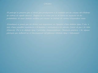 CAUSES



Al principi es pensava que el factor que predisposava a la malaltia era un consum alt d'hidrats
de carboni de ràpida absorció. Després es va veure que no hi havia un augment de les
probabilitats de tenir diabetis mellitus pel consum de hidrats de carboni d'assimilació lenta.

Actualment es pensa que els factors més importants en l'aparició d'una diabetis tipus 2 són, a
més d'unes possibles resistència a la insulina i intolerància a la glucosa, l'excés de pes i la falta
d'exercici. Per a la diabetis tipus 1 prevalen, fonamentalment, l'herència genètica, o bé, alguna
patologia que influeixi en el funcionament del pàncrees (diabetis tipus 1 fulminant).
 