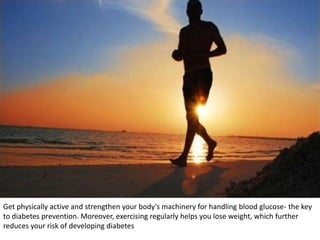 Get physically active and strengthen your body's machinery for handling blood glucose- the key
to diabetes prevention. Moreover, exercising regularly helps you lose weight, which further
reduces your risk of developing diabetes
 