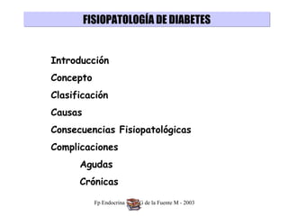 FISIOPATOLOGÍA DE DIABETES


Introducción
Concepto
Clasificación
Causas
Consecuencias Fisiopatológicas
Complicaciones
      Agudas
      Crónicas

           Fp Endocrina - Dra G de la Fuente M - 2003
 
