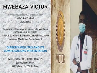 mwebazavictor1997@gmail.com
MBChB 6th YEAR
UGANDAN
Kampala international university western
campus Jinja site light
JINJA REGIONAL REFERRIAL HOSPITAL JRRH
Internal Medicine Department
DIABETIS MELLITUS AND ITS
COMPLICATIONS PRESENTATION
Moderator : DR. KIBUUKA AFIZI
(consultant JRRH)
07th /March/2023 7am
MWEBAZA VICTOR
 