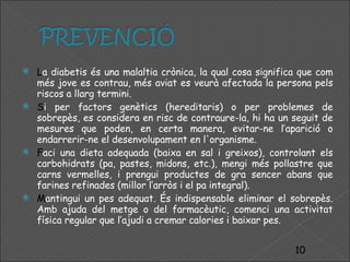 L a diabetis és una malaltia crònica, la qual cosa significa que com més jove es contrau, més aviat es veurà afectada la persona pels riscos a llarg termini. S i per factors genètics (hereditaris) o per problemes de sobrepès, es considera en risc de contraure-la, hi ha un seguit de mesures que poden, en certa manera, evitar-ne l’aparició o endarrerir-ne el desenvolupament en l'organisme.  F aci una dieta adequada (baixa en sal i greixos), controlant els carbohidrats (pa, pastes, midons, etc.), mengi més pollastre que carns vermelles, i prengui productes de gra sencer abans que farines refinades (millor l’arròs i el pa integral). M antingui un pes adequat. És indispensable eliminar el sobrepès. Amb ajuda del metge o del farmacèutic, comenci una activitat física regular que l’ajudi a cremar calories i baixar pes. 