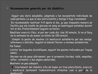 Recomanacions generals per als diabètics Seguir una dieta saludable, adaptada a les necessitats individuals de cada persona. La que el seu nutricionista o metge li hagi recomanat. Es recomanable realitzar 4-5 àpats al dia, ja que d’aquesta manera es facilita que els nivells de glucosa en sang es mantinguin estables durant tot el dia. Preferiblement seguint un horari. Realitzar exercici físic, si pot ser cada dia. Uns 30 minuts. Si no al llarg de la setmana ha de sumar un mínim de 150 minuts. Complir la pauta de insulina i/o medicació establerta pel seu metge, infermera o dietista. Seguint al màxim l’horari o normes establertes. No fumar. Limitar les begudes alcohòliques, seguint les pautes indicades per l’equip mèdic.   Revisar-se els peus diàriament, per si presenta ferides, talls, ampolles, inflor, vermellor o les ungles adolorides. Mantenir un pes adequat. E l tractament del diabètic s’ha de basar en tres pilars:Dieta, exercici i medicació (entenent l’administració d’insulina com a part de la medicació). 