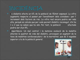 L a diabetis afecta un 6% de la població de l’Estat espanyol. La xifra augmenta respecte al passat per l’envelliment dels ciutadans i per l’ increment dels factors de risc. La xifra real encara podria ser més alta, perquè es calcula que per cada pacient diabètic reconegut, n’hi ha 1 o 2 que no saben que ho són. Per tant, la població  afectada podria ser d’un 9%.  I mportància: Un mal control i la mateixa evolució de la malaltia afecten la qualitat de vida del diabètic, provoquen un augment de la taxa de malalties cardiovasculars i de la mortalitat, que és 3 vegades superior a la de la població general. 