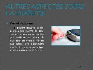 Control de glucosa E l pacient diabètic ha de  prendre una mostra de sang, que es col·loca en un monitor per verificar els nivells de glucosa; si els nivells de glucosa són massa alts s’administra insulina i, si són massa baixos, és consumeixen carbohidrats . 
