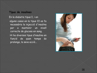 Tipus de insulines En la diabetis tipus I, i en alguns casos en la tipus II es fa necessària la injecció d'insulina per a mantenir un nivell correcte de glucosa en sang. Hi ha diversos tipus d’insulina en funció de quan temps és prolonga, la seva acció... 