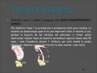 Diabetis tipus 1, també coneguda com  INSULINODEPENDENT (DMID) Els diabètics tipus 1 no produeixen o produeixen molt poca insulina. La malaltia es desenvolupa quan hi ha una important falta d'insulina al cos, perquè la majoria de les cèl·lules del pàncrees -o totes- estan destruïdes. Aquest tipus de diabetis normalment apareix abans dels 40 anys, i amb freqüència durant l' infància; per això també la poden denominar diabetis juvenil. Cal tractar-la amb insulina i amb dieta. 
